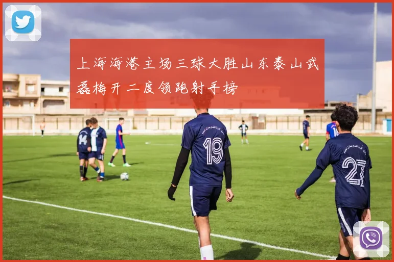 上海海港主场三球大胜山东泰山武磊梅开二度领跑射手榜