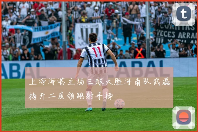 上海海港主场三球大胜河南队武磊梅开二度领跑射手榜